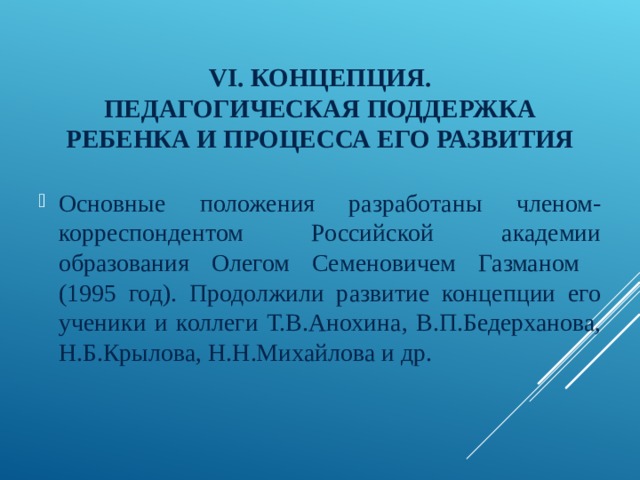 VI . КОНЦЕПЦИЯ.  ПЕДАГОГИЧЕСКАЯ ПОДДЕРЖКА РЕБЕНКА И ПРОЦЕССА ЕГО РАЗВИТИЯ Основные положения разработаны членом-корреспондентом Российской академии образования Олегом Семеновичем Газманом (1995 год). Продолжили развитие концепции его ученики и коллеги Т.В.Анохина, В.П.Бедерханова, Н.Б.Крылова, Н.Н.Михайлова и др. 
