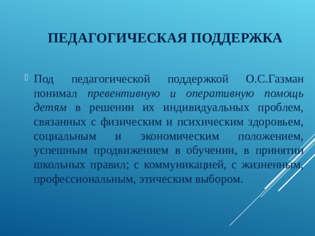 ПЕДАГОГИЧЕСКАЯ ПОДДЕРЖКА Под педагогической поддержкой О.С.Газман понимал превентивную и оперативную помощь детям в решении их индивидуальных проблем, связанных с физическим и психическим здоровьем, социальным и экономическим положением, успешным продвижением в обучении, в принятии школьных правил; с коммуникацией, с жизненным, профессиональным, этическим выбором. 