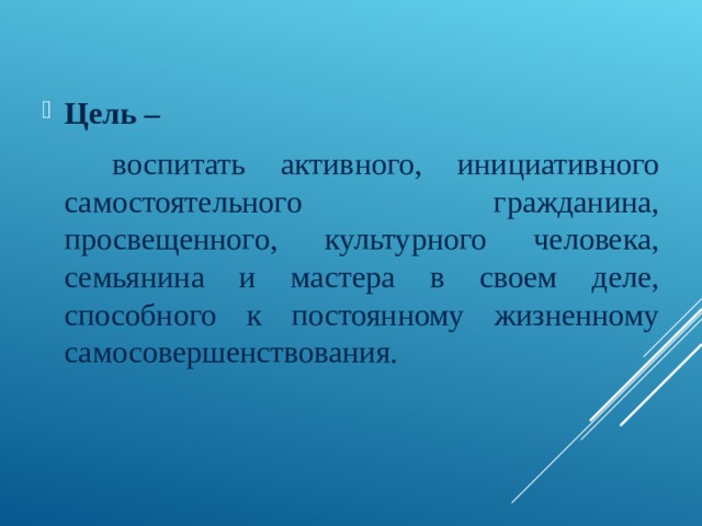 Цель –  воспитать активного, инициативного самостоятельного гражданина, просвещенного, культурного человека, семьянина и мастера в своем деле, способного к постоянному жизненному самосовершенствования.  