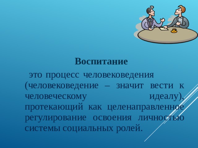  Воспитание  это процесс человековедения (человековедение – значит вести к человеческому идеалу), протекающий как целенаправленное регулирование освоения личностью системы социальных ролей. 