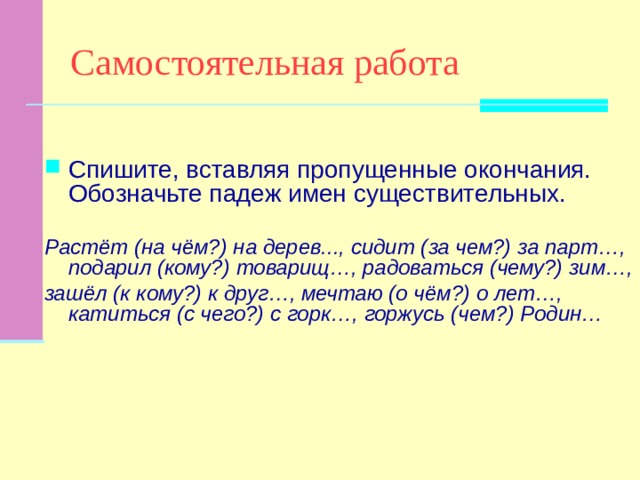 Самостоятельная работа Спишите, вставляя пропущенные окончания. Обозначьте падеж имен существительных. Растёт (на чём?) на дерев..., сидит (за чем?) за парт…, подарил (кому?) товарищ…, радоваться (чему?) зим…, зашёл (к кому?) к друг…, мечтаю (о чём?) о лет…, катиться (с чего?) с горк…, горжусь (чем?) Родин… 