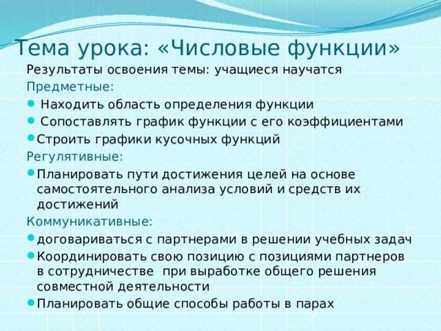 Тема урока: «Числовые функции» Результаты освоения темы: учащиеся научатся Предметные:  Находить область определения функции  Сопоставлять график функции с его коэффициентами Строить графики кусочных функций Регулятивные: Планировать пути достижения целей на основе самостоятельного анализа условий и средств их достижений Коммуникативные: договариваться с партнерами в решении учебных задач Координировать свою позицию с позициями партнеров в сотрудничестве при выработке общего решения совместной деятельности Планировать общие способы работы в парах 