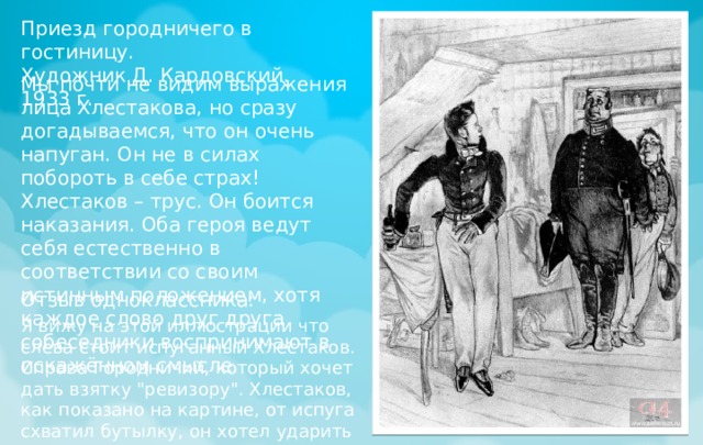 Приезд городничего в гостиницу. Художник Д. Кардовский. 1933 г. Мы почти не видим выражения лица Хлестакова, но сразу догадываемся, что он очень напуган. Он не в силах побороть в себе страх! Хлестаков – трус. Он боится наказания. Оба героя ведут себя естественно в соответствии со своим истинным положением, хотя каждое слово друг друга собеседники воспринимают в искажённом смысле. Отзыв одноклассника: Я вижу на этой иллюстрации что слева стоит испуганный Хлестаков. Справа Городничий, который хочет дать взятку 