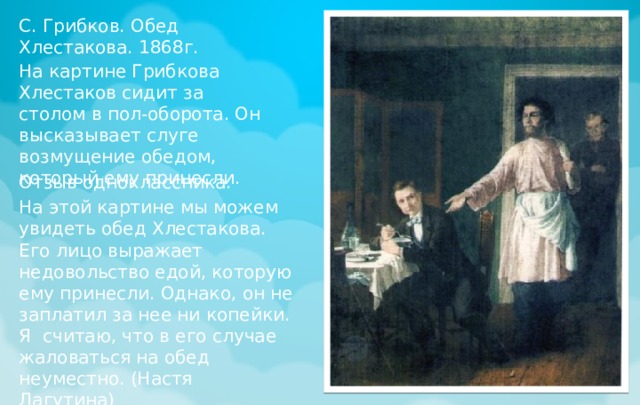 С. Грибков. Обед Хлестакова. 1868г. На картине Грибкова Хлестаков сидит за столом в пол-оборота. Он высказывает слуге возмущение обедом, который ему принесли. Отзыв одноклассника: На этой картине мы можем увидеть обед Хлестакова. Его лицо выражает недовольство едой, которую ему принесли. Однако, он не заплатил за нее ни копейки. Я считаю, что в его случае жаловаться на обед неуместно. (Настя Лагутина) 