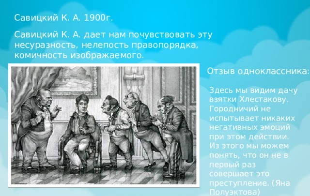 Савицкий К. А. 1900г. Савицкий К. А. дает нам почувствовать эту несуразность, нелепость правопорядка, комичность изображаемого. Отзыв одноклассника: Здесь мы видим дачу взятки Хлестакову. Городничий не испытывает никаких негативных эмоций при этом действии. Из этого мы можем понять, что он не в первый раз совершает это преступление. (Яна Полуэктова) 