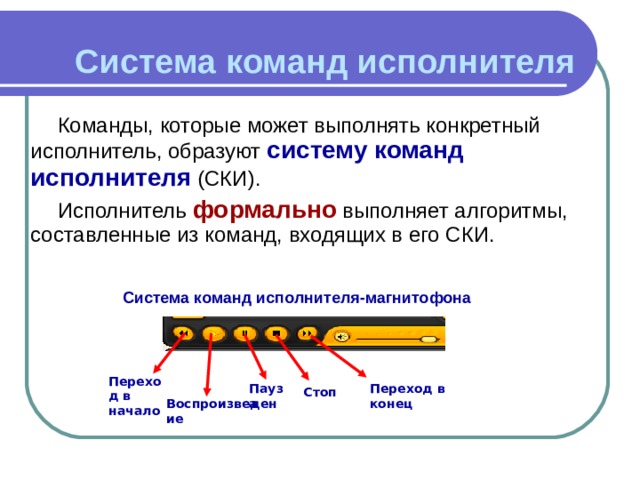 Система команд исполнителя Команды, которые может выполнять конкретный исполнитель, образуют систему команд исполнителя (СКИ). Исполнитель формально выполняет алгоритмы, составленные из команд, входящих в его СКИ.   Система команд исполнителя-магнитофона Переход в начало Переход в конец Пауза Стоп Воспроизведение 