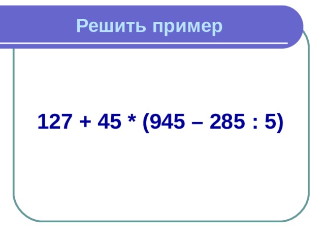 Решить пример 127 + 45 * (945 – 285 : 5) 