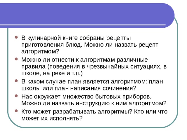 В кулинарной книге собраны рецепты приготовления блюд. Можно ли назвать рецепт алгоритмом? Можно ли отнести к алгоритмам различные правила (поведения в чрезвычайных ситуациях, в школе, на реке и т.п.) В каком случае план является алгоритмом: план школы или план написания сочинения? Нас окружает множество бытовых приборов. Можно ли назвать инструкцию к ним алгоритмом? Кто может разрабатывать алгоритмы? Кто или что может их исполнять? 