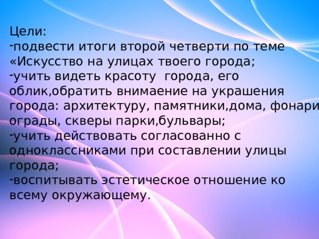 Цели: подвести итоги второй четверти по теме «Искусство на улицах твоего города; учить видеть красоту города, его облик,обратить внимаение на украшения города: архитектуру, памятники,дома, фонари, ограды, скверы парки,бульвары; учить действовать согласованно с одноклассниками при составлении улицы города; воспитывать эстетическое отношение ко всему окружающему. 