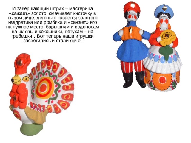 И завершающий штрих – мастерица «сажает» золото: смачивает кисточку в сыром яйце, легонько касается золотого квадратика или ромбика и «сажает» его на нужное место: барышням и водоносам на шляпы и кокошники, петухам – на гребешки…Вот теперь наши игрушки засветились и стали ярче. 