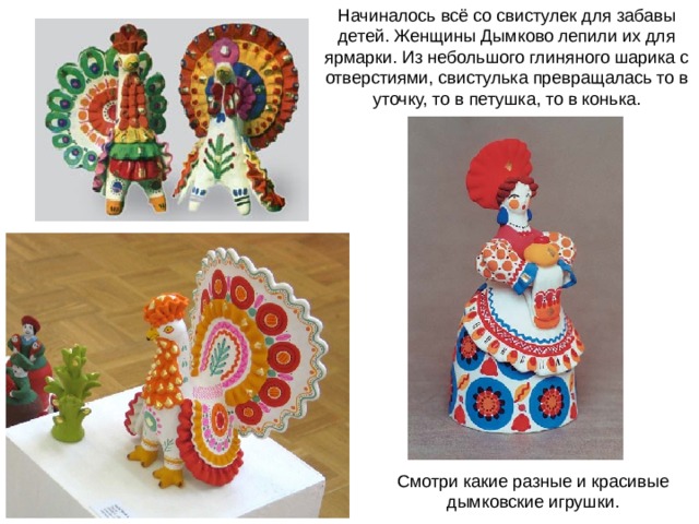 Начиналось всё со свистулек для забавы детей. Женщины Дымково лепили их для ярмарки. Из небольшого глиняного шарика с отверстиями, свистулька превращалась то в уточку, то в петушка, то в конька. Смотри какие разные и красивые дымковские игрушки. 