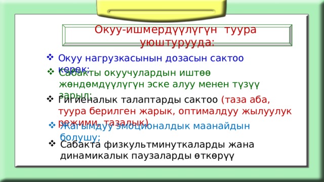 Окуу-ишмердүүлүгүн туура уюштурууда: Окуу нагрузкасынын дозасын сактоо керек; Сабакты окуучулардын иштөө жөндөмдүүлүгүн эске алуу менен түзүү зарыл; Гигиеналык талаптарды сактоо (таза аба, туура берилген жарык, оптималдуу жылуулук режими, тазалык) Жагымдуу эмоционалдык маанайдын болушу; Сабакта физкультминуткаларды жана динамикалык паузаларды өткөрүү 