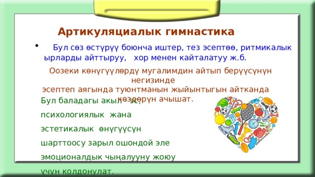 Артикуляциалык гимнастика  Бул сөз өстүрүү боюнча иштер, тез эсептөө, ритмикалык ырларды айттыруу, хор менен кайталатуу ж.б.  Оозеки көнүгүүлөрдү мугалимдин айтып берүүсүнүн негизинде эсептеп аягында туюнтманын жыйынтыгын айтканда көздөрүн ачышат. Бул баладагы акыл - эс, психологиялык жана эстетикалык өнүгүүсүн шарттоосу зарыл ошондой эле эмоционалдык чыңалууну жоюу үчүн колдонулат. 