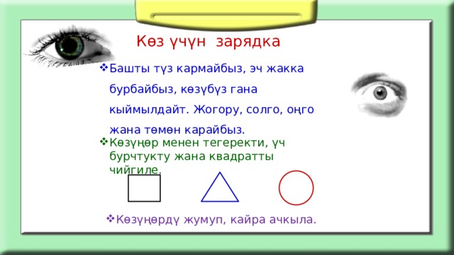 Көз үчүн зарядка   Башты түз кармайбыз, эч жакка бурбайбыз, көзүбүз гана кыймылдайт. Жогору, солго, оңго жана төмөн карайбыз.   Көзүңөр менен тегеректи, үч бурчтукту жана квадратты чийгиле. Көзүңөрдү жумуп, кайра ачкыла. 