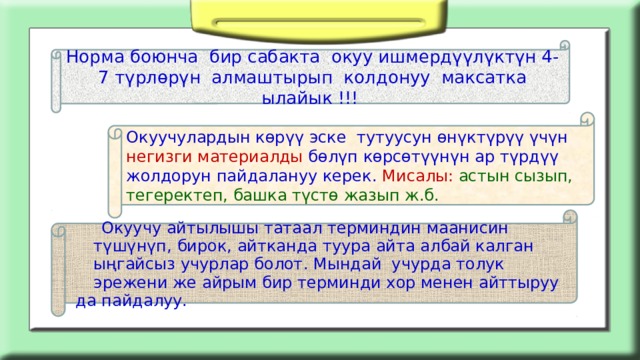 Норма боюнча бир сабакта окуу ишмердүүлүктүн 4-7 түрлөрүн алмаштырып колдонуу максатка ылайык !!! Окуучулардын көрүү эске тутуусун өнүктүрүү үчүн негизги материалды бөлүп көрсөтүүнүн ар түрдүү жолдорун пайдалануу керек. Мисалы: астын сызып, тегеректеп, башка түстө жазып ж.б.  Окуучу айтылышы татаал терминдин маанисин түшүнүп, бирок, айтканда туура айта албай калган ыңгайсыз учурлар болот. Мындай учурда толук эрежени же айрым бир терминди хор менен айттыруу да пайдалуу. 