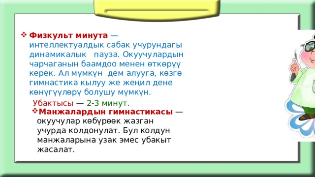 Физкульт минута   — интеллектуалдык сабак учурундагы динамикалык пауза. Окуучулардын чарчаганын баамдоо менен өткөрүү керек. Ал мүмкүн дем алууга, көзгө гимнастика кылуу же жеңил дене көнүгүүлөрү болушу мүмкүн.  Убактысы — 2-3 минут. Манжалардын гимнастикасы  — окуучулар көбүрөөк жазган учурда колдонулат. Бул колдун манжаларына узак эмес убакыт жасалат. 