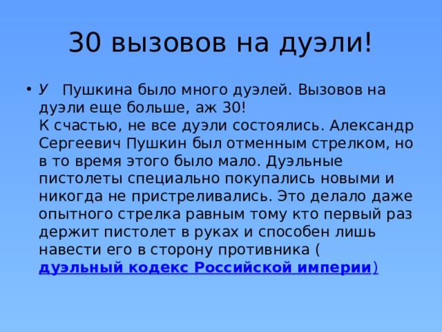 30 вызовов на дуэли! У    Пушкина было много дуэлей. Вызовов на дуэли еще больше, аж 30!  К счастью, не все дуэли состоялись. Александр Сергеевич Пушкин был отменным стрелком, но в то время этого было мало. Дуэльные пистолеты специально покупались новыми и никогда не пристреливались. Это делало даже опытного стрелка равным тому кто первый раз держит пистолет в руках и способен лишь навести его в сторону противника ( дуэльный кодекс Российской империи ) 