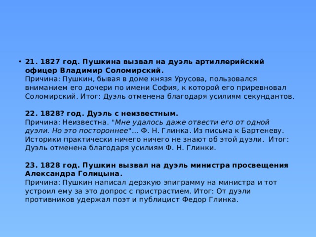 21. 1827 год. Пушкина вызвал на дуэль артиллерийский офицер Владимир Соломирский.  Причина: Пушкин, бывая в доме князя Урусова, пользовался вниманием его дочери по имени София, к которой его приревновал Соломирский. Итог: Дуэль отменена благодаря усилиям секундантов.   22. 1828? год. Дуэль с неизвестным.  Причина: Неизвестна. 