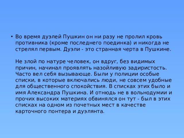 Во время дуэлей Пушкин он ни разу не пролил кровь противника (кроме последнего поединка) и никогда не стрелял первым. Дуэли - это странная черта в Пушкине.   Не злой по натуре человек, он вдруг, без видимых причин, начинал проявлять назойливую задиристость. Часто вел себя вызывающе. Были у полиции особые списки, в которые включались люди, не совсем удобные для общественного спокойствия. В списках этих было и имя Александра Пушкина. И отнюдь не в вольнодумии и прочих высоких материях обвинялся он тут - был в этих списках на одном из почетных мест в качестве карточного понтера и дуэлянта.   