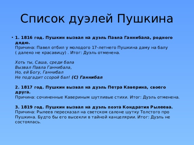 Список дуэлей Пушкина 1. 1816 год. Пушкин вызвал на дуэль Павла Ганнибала, родного дядю.  Причина: Павел отбил у молодого 17-летнего Пушкина дaмy на балу ( далеко не красавицу) . Итог: Дуэль отменена.   Хоть ты, Саша, среди бала  Вызвал Павла Ганнибала,  Но, ей Богу, Ганнибал  Не подгадит ссорой бал!  (С) Ганнибал   2. 1817 год. Пушкин вызвал на дуэль Петра Каверина, своего друга.  Причина: сочиненные Кавериным шутливые стихи. Итог: Дуэль отменена.   3. 1819 год. Пушкин вызвал на дуэль поэта Кондратия Рылеева.   Причина: Рылеев пересказал на светском салоне шутку Толстого про Пушкина. Будто бы его высекли в тайной канцелярии. Итог: Дуэль не состоялась. 