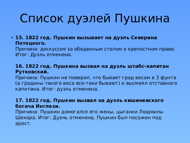 Список дуэлей Пушкина 15. 1822 год. Пушкин вызывает на дуэль Северина Потоцкого.  Причина: дискуссия за обеденным столом о крепостном праве. Итог: Дуэль отменена.   16. 1822 год. Пушкина вызвал на дуэль штабс-капитан Рутковский.  Причина: Пушкин не поверил, что бывает град весом в 3 фунта (а градины такого веса все-таки бывают) и высмеял отставного капитана. Итог: дуэль отменена.   17. 1822 год. Пушкин вызвал на дуэль кишиневского богача Инглези.  Причина: Пушкин домогался его жены, цыганки Людмилы Шекора. Итог: Дуэль отменена, Пушкин был посажен под арест. 