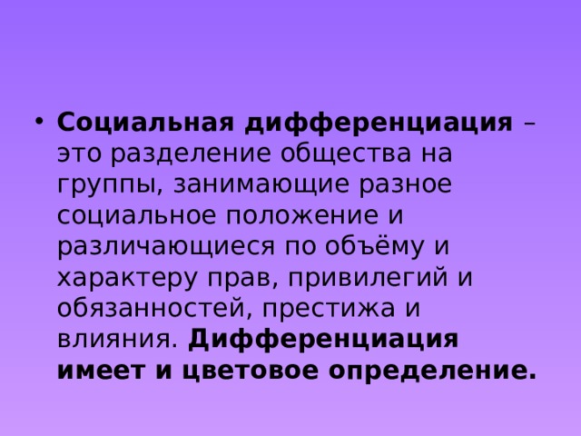 Социальная дифференциация  – это разделение общества на группы, занимающие разное социальное положение и различающиеся по объёму и характеру прав, привилегий и обязанностей, престижа и влияния. Дифференциация имеет и цветовое определение. 