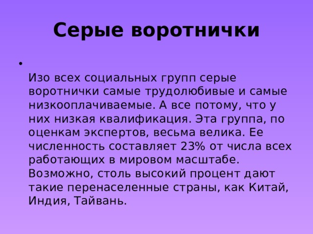 Серые воротнички  Изо всех социальных групп серые воротнички самые трудолюбивые и самые низкооплачиваемые. А все потому, что у них низкая квалификация. Эта группа, по оценкам экспертов, весьма велика. Ее численность составляет 23% от числа всех работающих в мировом масштабе. Возможно, столь высокий процент дают такие перенаселенные страны, как Китай, Индия, Тайвань. 