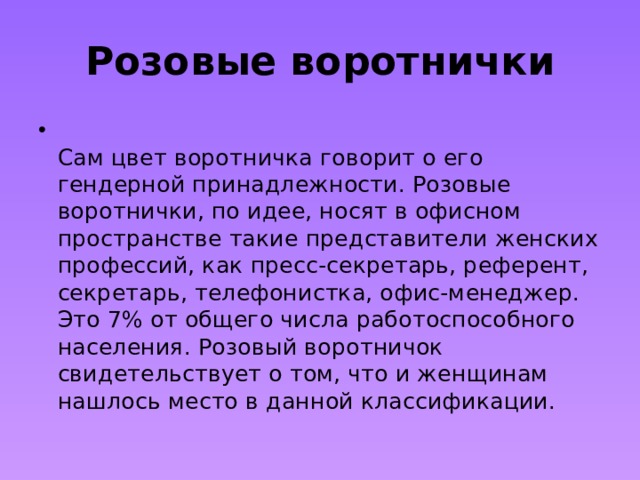 Розовые воротнички  Сам цвет воротничка говорит о его гендерной принадлежности. Розовые воротнички, по идее, носят в офисном пространстве такие представители женских профессий, как пресс-секретарь, референт, секретарь, телефонистка, офис-менеджер. Это 7% от общего числа работоспособного населения. Розовый воротничок свидетельствует о том, что и женщинам нашлось место в данной классификации. 