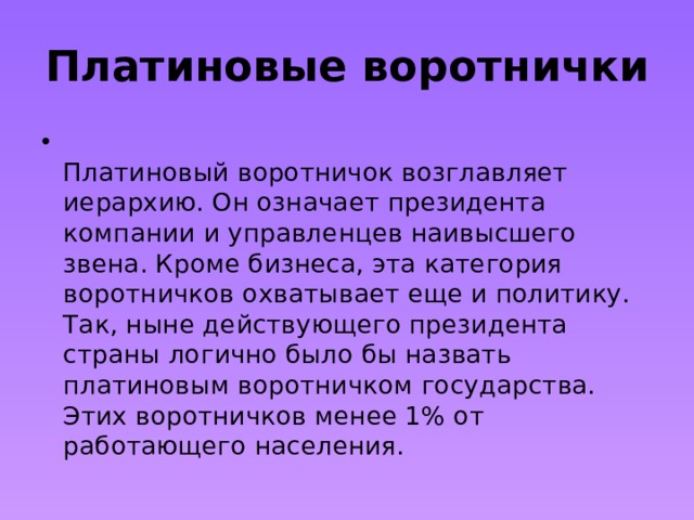 Платиновые воротнички  Платиновый воротничок возглавляет иерархию. Он означает президента компании и управленцев наивысшего звена. Кроме бизнеса, эта категория воротничков охватывает еще и политику. Так, ныне действующего президента страны логично было бы назвать платиновым воротничком государства. Этих воротничков менее 1% от работающего населения. 
