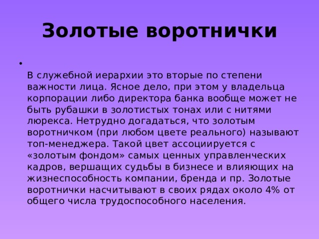 Золотые воротнички  В служебной иерархии это вторые по степени важности лица. Ясное дело, при этом у владельца корпорации либо директора банка вообще может не быть рубашки в золотистых тонах или с нитями люрекса. Нетрудно догадаться, что золотым воротничком (при любом цвете реального) называют топ-менеджера. Такой цвет ассоциируется с «золотым фондом» самых ценных управленческих кадров, вершащих судьбы в бизнесе и влияющих на жизнеспособность компании, бренда и пр. Золотые воротнички насчитывают в своих рядах около 4% от общего числа трудоспособного населения. 