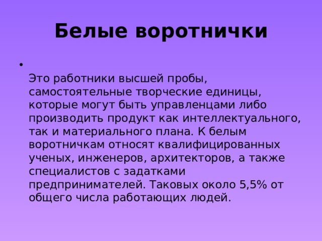 Белые воротнички  Это работники высшей пробы, самостоятельные творческие единицы, которые могут быть управленцами либо производить продукт как интеллектуального, так и материального плана. К белым воротничкам относят квалифицированных ученых, инженеров, архитекторов, а также специалистов с задатками предпринимателей. Таковых около 5,5% от общего числа работающих людей. 