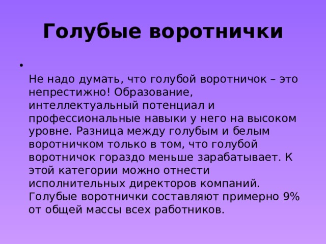 Голубые воротнички  Не надо думать, что голубой воротничок – это непрестижно! Образование, интеллектуальный потенциал и профессиональные навыки у него на высоком уровне. Разница между голубым и белым воротничком только в том, что голубой воротничок гораздо меньше зарабатывает. К этой категории можно отнести исполнительных директоров компаний. Голубые воротнички составляют примерно 9% от общей массы всех работников. 