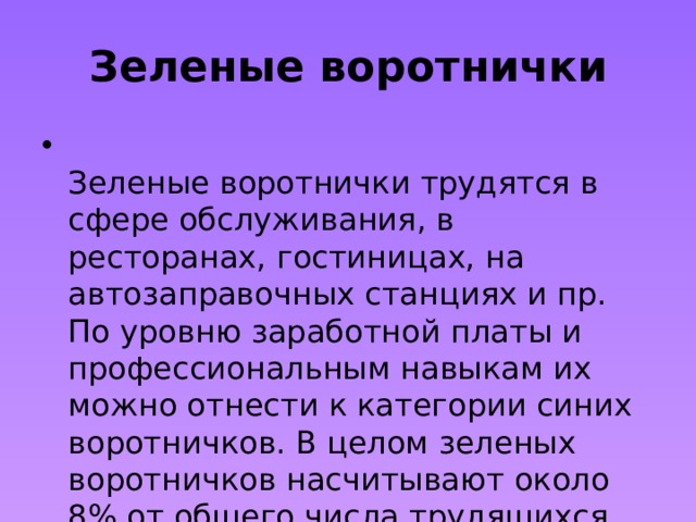 Зеленые воротнички  Зеленые воротнички трудятся в сфере обслуживания, в ресторанах, гостиницах, на автозаправочных станциях и пр. По уровню заработной платы и профессиональным навыкам их можно отнести к категории синих воротничков. В целом зеленых воротничков насчитывают около 8% от общего числа трудящихся. 