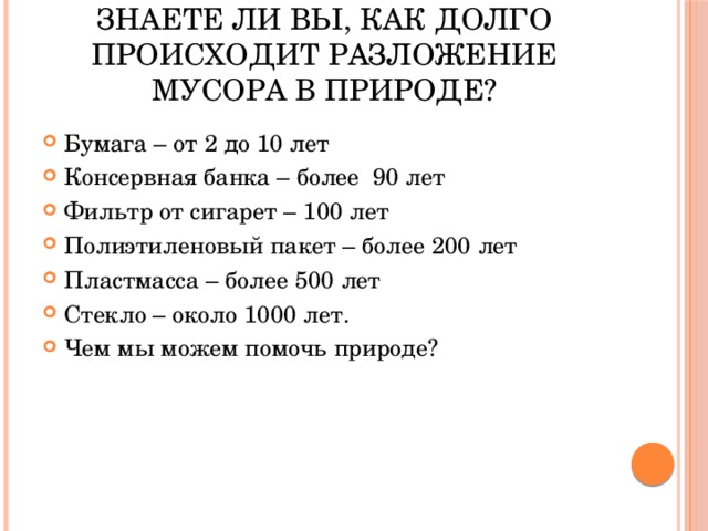 Знаете ли вы, как долго происходит разложение мусора в природе? Бумага – от 2 до 10 лет Консервная банка – более 90 лет Фильтр от сигарет – 100 лет Полиэтиленовый пакет – более 200 лет Пластмасса – более 500 лет Стекло – около 1000 лет. Чем мы можем помочь природе? 