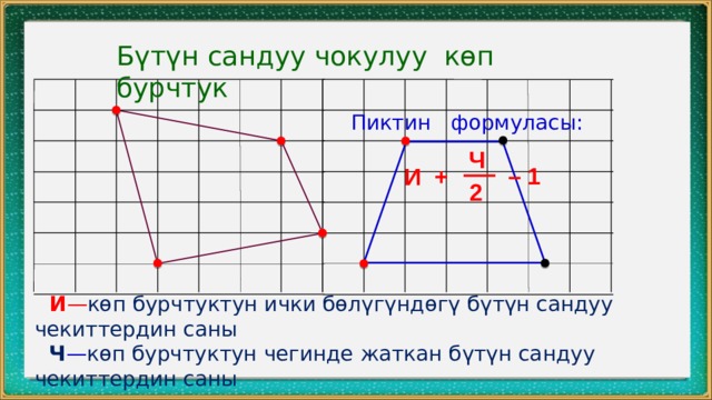 Бүтүн сандуу чокулуу көп бурчтук Пиктин формуласы: Ч – 1 И + 2  И — көп бурчтуктун ички бөлүгүндөгү бүтүн сандуу чекиттердин саны  Ч — көп бурчтуктун чегинде жаткан бүтүн сандуу чекиттердин саны 