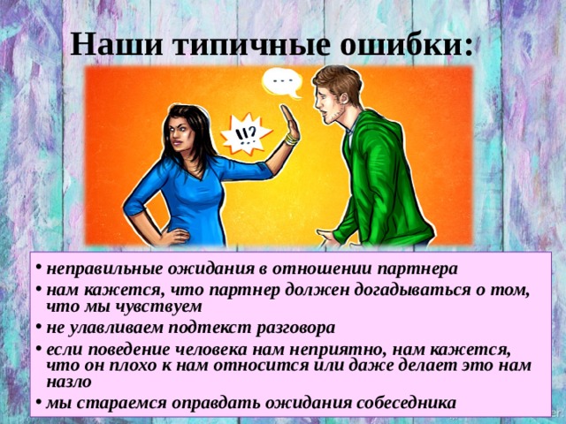 Наши типичные ошибки: неправильные ожидания в отношении партнера  нам кажется, что партнер должен догадываться о том, что мы чувствуем  не улавливаем подтекст разговора  если поведение человека нам неприятно, нам кажется, что он плохо к нам относится или даже делает это нам назло  мы стараемся оправдать ожидания собеседника   