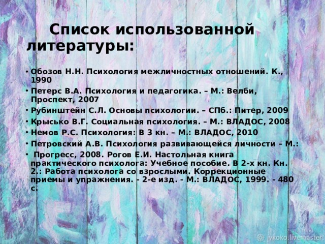  Список использованной литературы: Обозов Н.Н. Психология межличностных отношений. К., 1990 Петерс В.А. Психология и педагогика. – М.: Велби, Проспект, 2007 Рубинштейн С.Л. Основы психологии. – СПб.: Питер, 2009 Крысько В.Г. Социальная психология. – М.: ВЛАДОС, 2008 Немов Р.С. Психология: В 3 кн. – М.: ВЛАДОС, 2010 Петровский А.В. Психология развивающейся личности – М.:  Прогресс, 2008. Рогов Е.И. Настольная книга практического психолога: Учебное пособие. В 2-х кн. Кн. 2.: Работа психолога со взрослыми. Коррекционные приемы и упражнения. - 2-е изд. - М.: ВЛАДОС, 1999. - 480 с.     