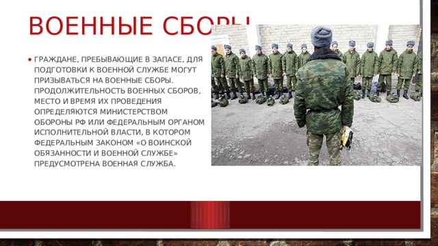 Военные сборы Граждане, пребывающие в запасе, для подготовки к военной службе могут призываться на военные сборы. Продолжительность военных сборов, место и время их проведения определяются Министерством обороны РФ или федеральным органом исполнительной власти, в котором Федеральным законом «О воинской обязанности и военной службе» предусмотрена военная служба. 