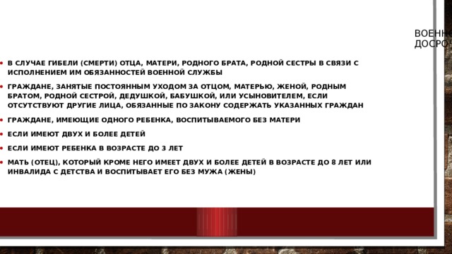 Военнослужащий, проходящий службу по призыву, может быть досрочно уволен с военной службы В случае гибели (смерти) отца, матери, родного брата, родной сестры в связи с исполнением им обязанностей военной службы Граждане, занятые постоянным уходом за отцом, матерью, женой, родным братом, родной сестрой, дедушкой, бабушкой, или усыновителем, если отсутствуют другие лица, обязанные по закону содержать указанных граждан Граждане, имеющие одного ребенка, воспитываемого без матери Если имеют двух и более детей Если имеют ребенка в возрасте до 3 лет Мать (отец), который кроме него имеет двух и более детей в возрасте до 8 лет или инвалида с детства и воспитывает его без мужа (жены) 