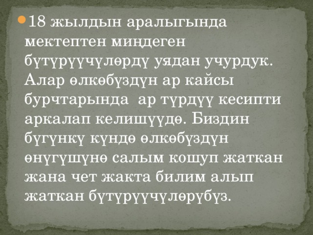 18 жылдын аралыгында мектептен миңдеген бүтүрүүчүлөрдү уядан учурдук. Алар өлкөбүздүн ар кайсы бурчтарында ар түрдүү кесипти аркалап келишүүдө. Биздин бүгүнкү күндө өлкөбүздүн өнүгүшүнө салым кошуп жаткан жана чет жакта билим алып жаткан бүтүрүүчүлөрүбүз. 