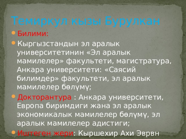 Темиркул кызы Бурулкан Билими: Кыргызстандын эл аралык университетинин «Эл аралык мамилелер» факультети, магистратура, Анкара университети: «Саясий билимдер» факультети, эл аралык мамилелер бөлүмү; Докторантура : Анкара университети, Европа биримдиги жана эл аралык экономикалык мамилелер бөлүмү, эл аралык мамилелер адистиги; Иштеген жери : Кыршехир Ахи Эврвн университети 