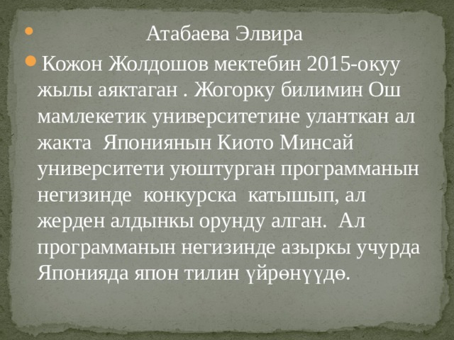   Атабаева Элвира Кожон Жолдошов мектебин 2015-окуу жылы аяктаган . Жогорку билимин Ош мамлекетик университетине уланткан ал жакта Япониянын Киото Минсай университети уюштурган программанын негизинде конкурска катышып, ал жерден алдынкы орунду алган. Ал программанын негизинде азыркы учурда Японияда япон тилин үйрөнүүдө. 