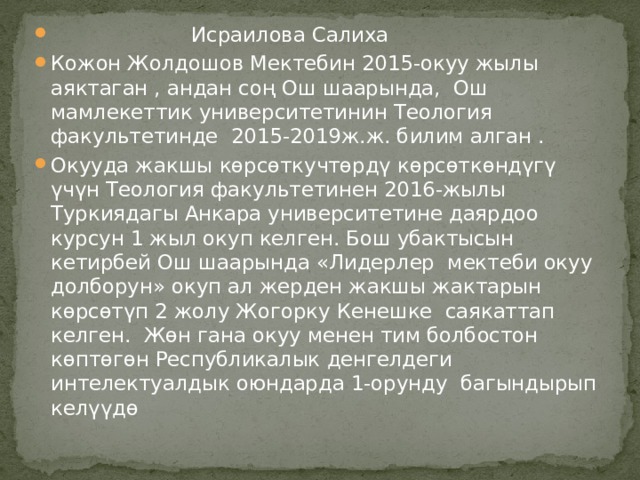  Исраилова Салиха Кожон Жолдошов Мектебин 2015-окуу жылы аяктаган , андан соң Ош шаарында, Ош мамлекеттик университетинин Теология факультетинде 2015-2019ж.ж. билим алган . Окууда жакшы көрсөткучтөрдү көрсөткөндүгү үчүн Теология факультетинен 2016-жылы Туркиядагы Анкара университетине даярдоо курсун 1 жыл окуп келген. Бош убактысын кетирбей Ош шаарында «Лидерлер мектеби окуу долборун» окуп ал жерден жакшы жактарын көрсөтүп 2 жолу Жогорку Кенешке саякаттап келген. Жөн гана окуу менен тим болбостон көптөгөн Республикалык денгелдеги интелектуалдык оюндарда 1-орунду багындырып келүүдө 