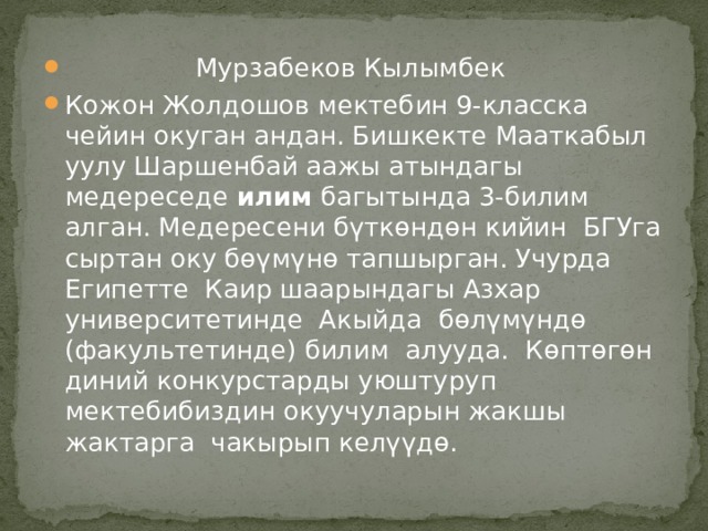  Мурзабеков Кылымбек Кожон Жолдошов мектебин 9-класска чейин окуган андан. Бишкекте Мааткабыл уулу Шаршенбай аажы атындагы медереседе илим багытында 3-билим алган. Медересени бүткөндөн кийин БГУга сыртан оку бөүмүнө тапшырган. Учурда Египетте Каир шаарындагы Азхар университетинде Акыйда бөлүмүндө (факультетинде) билим алууда. Көптөгөн диний конкурстарды уюштуруп мектебибиздин окуучуларын жакшы жактарга чакырып келүүдө. 