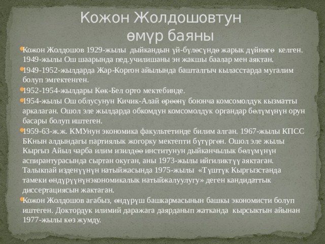  Кожон Жолдошовтун  өмүр баяны Кожон Жолдошов 1929-жылы дыйкандын үй-бүлөсүндө жарык дүйнөгө келген. 1949-жылы Ош шаарында пед.училишаны эн жакшы баалар мен аяктан. 1949-1952-жылдарда Жар-Коргон айылында башталгыч кыласстарда мугалим болуп эмгектенген. 1952-1954-жылдары Көк-Бел орто мектебинде. 1954-жылы Ош облусунун Кичик-Алай өрөөнү боюнча комсомолдук кызматты аркалаган. Ошол эле жылдарда обкомдун комсомолдук органдар бөлүмүнүн орун басары болуп иштеген. 1959-63-ж.ж. КМУнун экономика факультетинде билим алган. 1967-жылы КПСС БКнын алдындагы партиялык жогорку мектепти бүтүргөн. Ошол эле жылы Кыргыз Айыл чарба илим изилдөө институнун дыйканчылык бөлүмүнүн аспирантурасында сыртан окуган, аны 1973-жылы ийгиликтүү аяктаган. Талыкпай изденүүнүн натыйжасында 1975-жылы «Түштүк Кыргызстанда тамеки өндүрүүнүнэкономикалык натыйжалуулугу» деген кандидаттык диссертациясын жактаган. Кожон Жолдошов агабыз, өндүрүш башкармасынын башкы экономисти болуп иштеген. Доктордук илимий даражага даярданып жатканда кырсыктын айынан 1977-жылы көз жумду. 