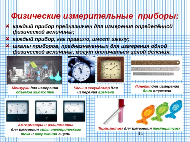 Физические измерительные приборы: каждый прибор предназначен для измерения определённой физической величины; каждый прибор, как правило, имеет шкалу; шкалы приборов, предназначенных для измерения одной физической величины, могут отличаться ценой деления.  Линейки для измерения длин отрезков Мензурки для измерения объемов жидкостей Часы и секундомер для измерения времени Амперметры и вольтметры  для измерения силы  электрического  тока и напряжения в цепи Термометры для измерения температуры 