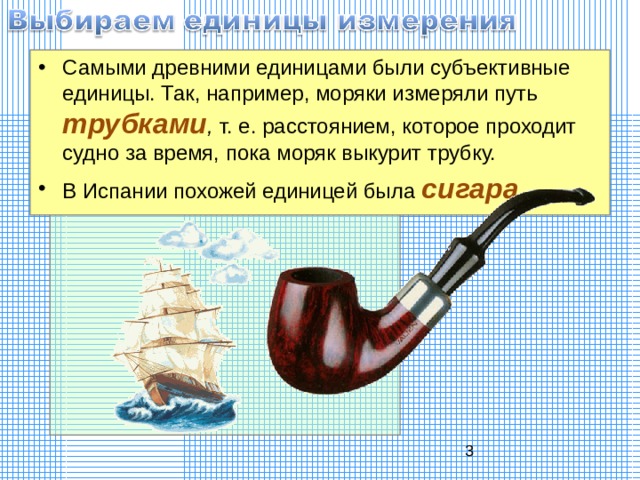 Самыми древними единицами были субъективные единицы. Так, например, моряки измеряли путь трубками , т. е. расстоянием, которое проходит судно за время, пока моряк выкурит трубку. В Испании похожей единицей была сигара . 