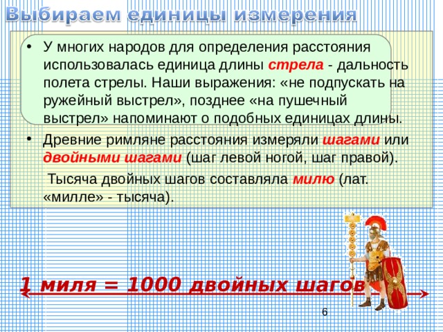 У многих народов для определения расстояния использовалась единица длины стрела  - дальность полета стрелы. Наши выражения: «не подпускать на ружейный выстрел», позднее «на пушечный выстрел» напоминают о подобных единицах длины. Древние римляне расстояния измеряли шагами  или двойными шагами (шаг левой ногой, шаг правой).  Тысяча двойных шагов составляла милю  (лат. «милле» - тысяча). 1 миля = 1000 двойных шагов 