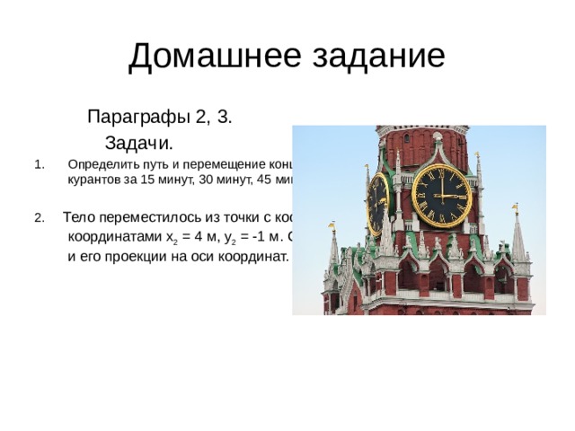 Домашнее задание  Параграфы 2, 3.  Задачи. Определить путь и перемещение конца минутной стрелки Кремлевских курантов за 15 минут, 30 минут, 45 минут, 1 час. Длина минутной стрелки 3,3 м. 2. Тело переместилось из точки с координатами x 1 = 0, y 1 = 2 м в точку с координатами x 2 = 4 м, y 2 = -1 м. Сделать чертеж, найти перемещение и его проекции на оси координат.  