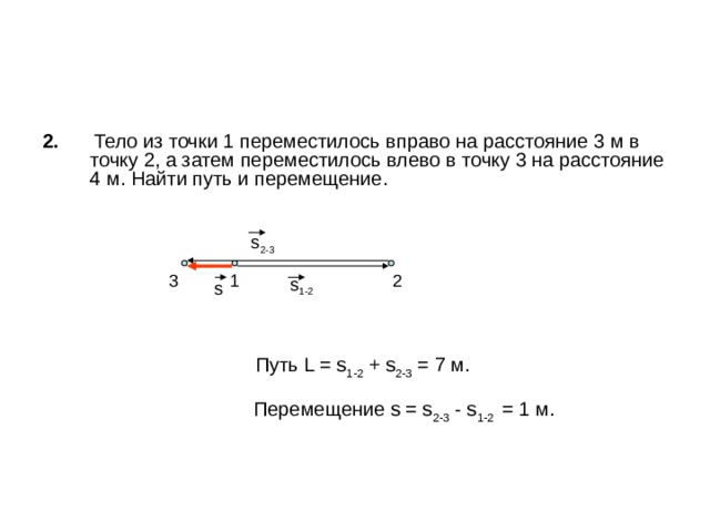 2.  Тело из точки 1 переместилось вправо на расстояние 3 м в точку 2, а затем переместилось влево в точку 3 на расстояние 4 м. Найти путь и перемещение.  Путь L = s 1-2 + s 2-3 = 7 м.   Перемещение s = s 2-3 - s 1-2 = 1 м. s 2-3 1 2 3 s 1-2 s 